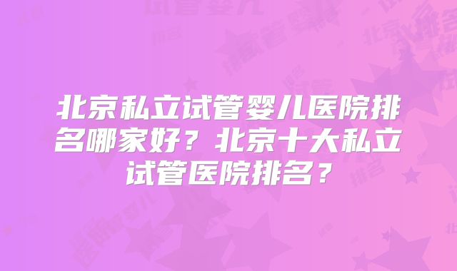 北京私立试管婴儿医院排名哪家好？北京十大私立试管医院排名？