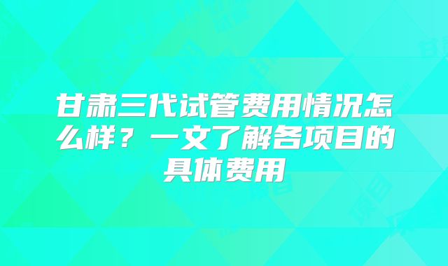 甘肃三代试管费用情况怎么样？一文了解各项目的具体费用