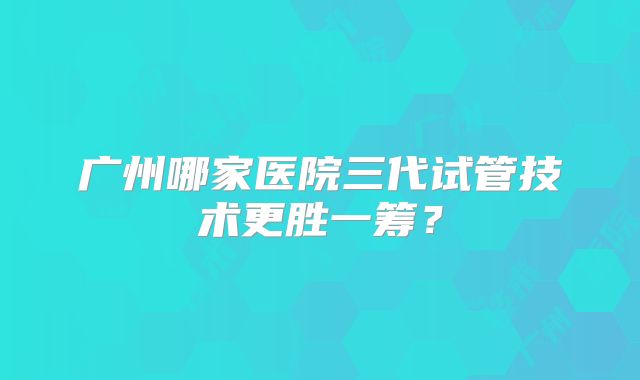 广州哪家医院三代试管技术更胜一筹？