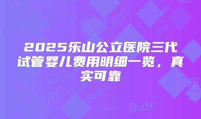 2025乐山公立医院三代试管婴儿费用明细一览，真实可靠