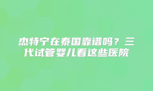 杰特宁在泰国靠谱吗？三代试管婴儿看这些医院