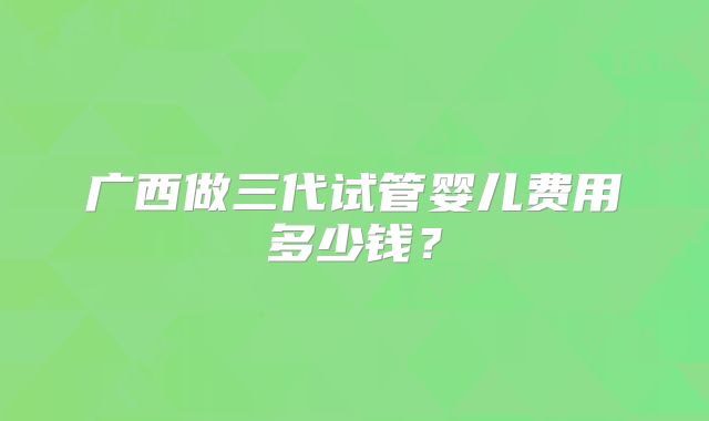 广西做三代试管婴儿费用多少钱？
