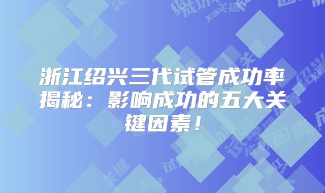 浙江绍兴三代试管成功率揭秘：影响成功的五大关键因素！