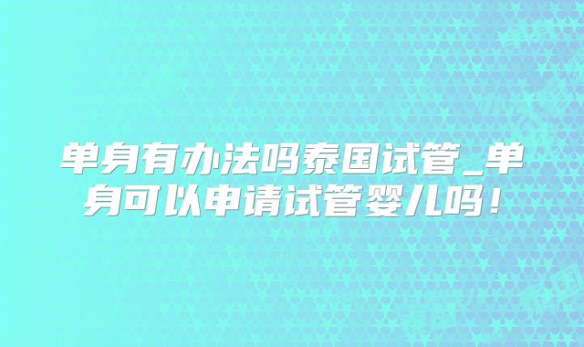 单身有办法吗泰国试管_单身可以申请试管婴儿吗!