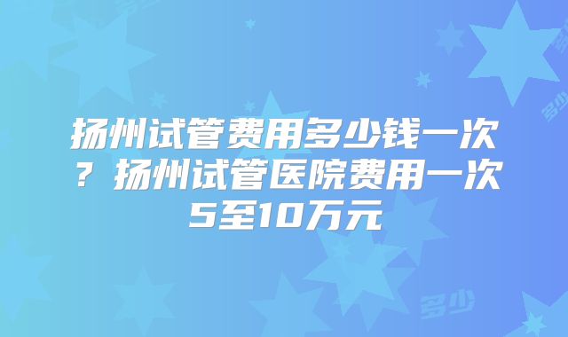 扬州试管费用多少钱一次？扬州试管医院费用一次5至10万元