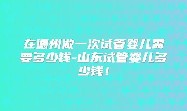 在德州做一次试管婴儿需要多少钱-山东试管婴儿多少钱!