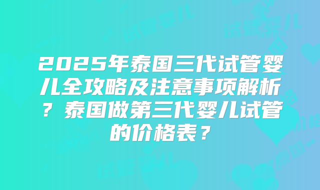 2025年泰国三代试管婴儿全攻略及注意事项解析？泰国做第三代婴儿试管的价格表？