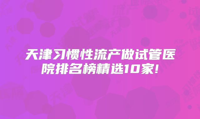 天津习惯性流产做试管医院排名榜精选10家!