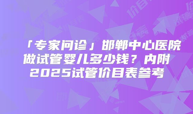 「专家问诊」邯郸中心医院做试管婴儿多少钱？内附2025试管价目表参考