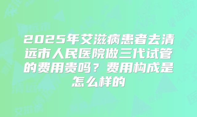 2025年艾滋病患者去清远市人民医院做三代试管的费用贵吗？费用构成是怎么样的