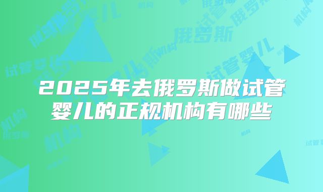 2025年去俄罗斯做试管婴儿的正规机构有哪些