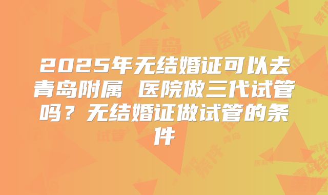 2025年无结婚证可以去青岛附属 医院做三代试管吗？无结婚证做试管的条件