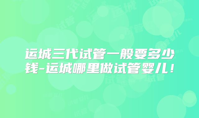 运城三代试管一般要多少钱-运城哪里做试管婴儿！