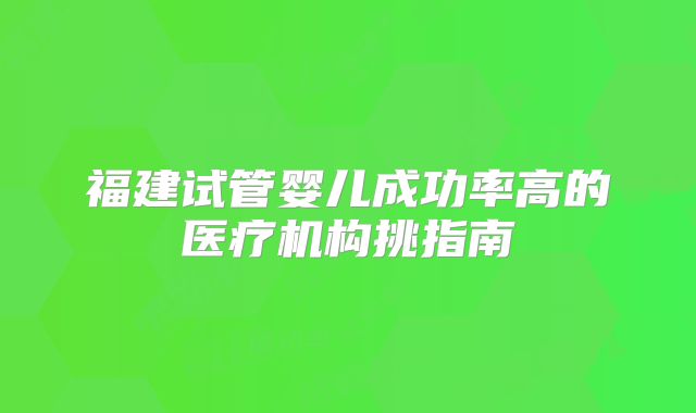 福建试管婴儿成功率高的医疗机构挑指南