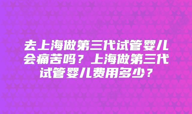 去上海做第三代试管婴儿会痛苦吗？上海做第三代试管婴儿费用多少？
