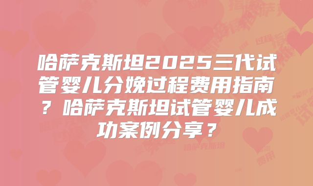 哈萨克斯坦2025三代试管婴儿分娩过程费用指南?哈萨克斯坦试管婴儿成功案例分享?