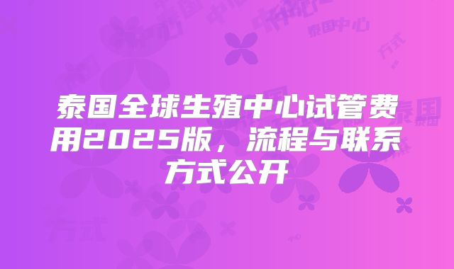 泰国全球生殖中心试管费用2025版，流程与联系方式公开
