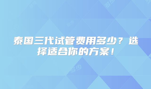 泰国三代试管费用多少?选择适合你的方案!