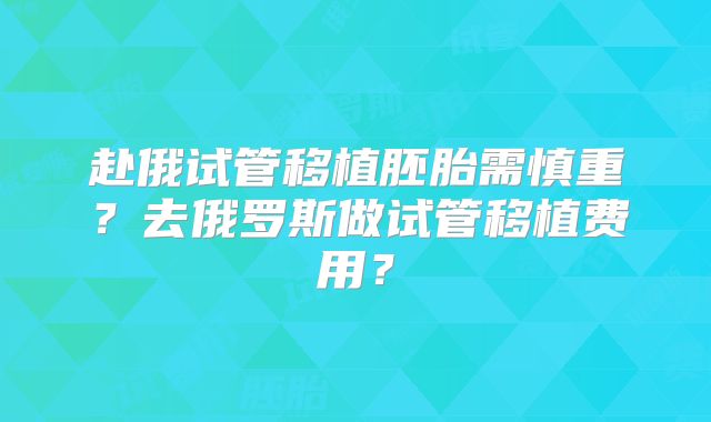 赴俄试管移植胚胎需慎重？去俄罗斯做试管移植费用？