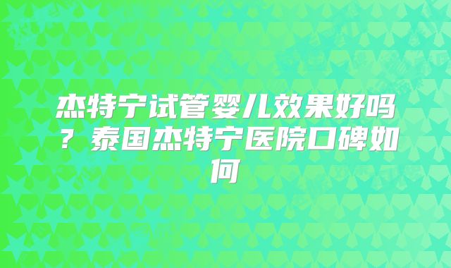 杰特宁试管婴儿效果好吗？泰国杰特宁医院口碑如何