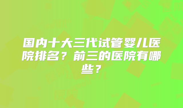 国内十大三代试管婴儿医院排名？前三的医院有哪些？