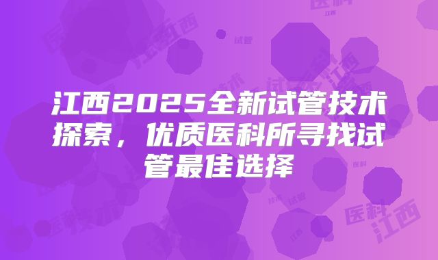 江西2025全新试管技术探索，优质医科所寻找试管最佳选择