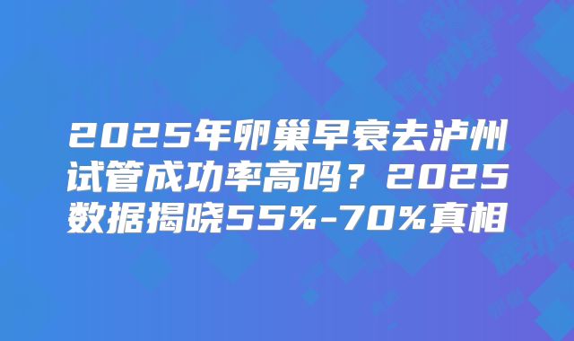 2025年卵巢早衰去泸州试管成功率高吗?2025数据揭晓55%-70%真相