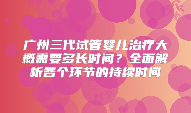广州三代试管婴儿治疗大概需要多长时间?全面解析各个环节的持续时间