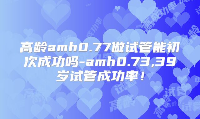 高龄amh0.77做试管能初次成功吗-amh0.73,39岁试管成功率!