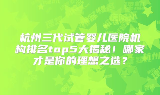 杭州三代试管婴儿医院机构排名top5大揭秘！哪家才是你的理想之选？