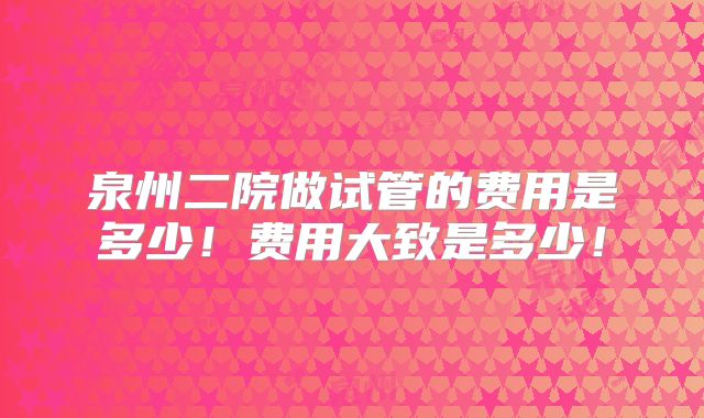 泉州二院做试管的费用是多少!费用大致是多少!