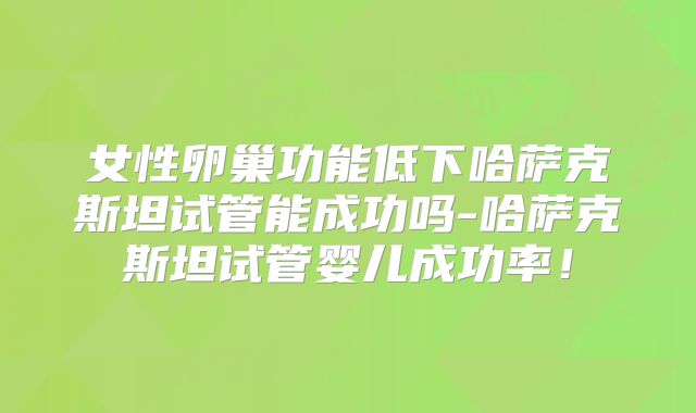 女性卵巢功能低下哈萨克斯坦试管能成功吗-哈萨克斯坦试管婴儿成功率！