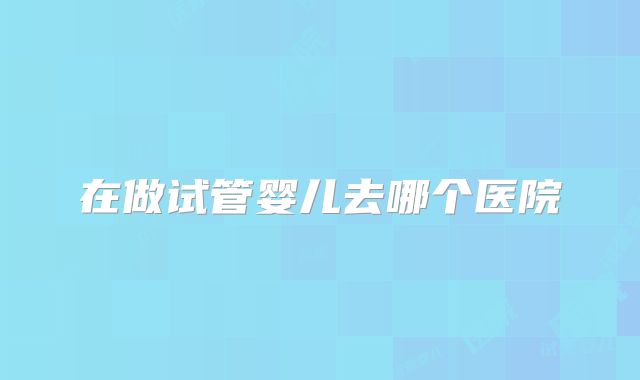 在做试管婴儿去哪个医院