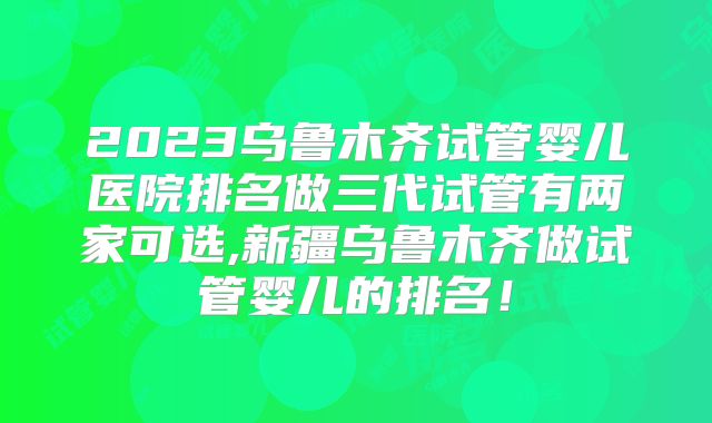 2023乌鲁木齐试管婴儿医院排名做三代试管有两家可选,新疆乌鲁木齐做试管婴儿的排名！