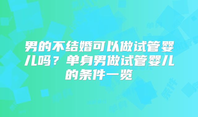 男的不结婚可以做试管婴儿吗?单身男做试管婴儿的条件一览