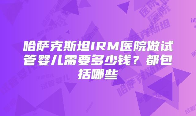 哈萨克斯坦IRM医院做试管婴儿需要多少钱？都包括哪些