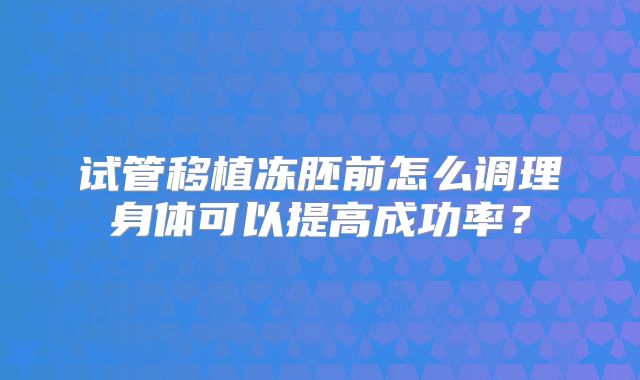 试管移植冻胚前怎么调理身体可以提高成功率?