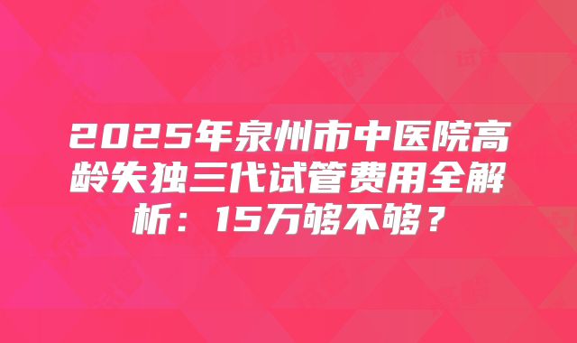 2025年泉州市中医院高龄失独三代试管费用全解析：15万够不够？