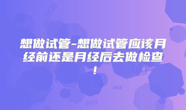 想做试管-想做试管应该月经前还是月经后去做检查!