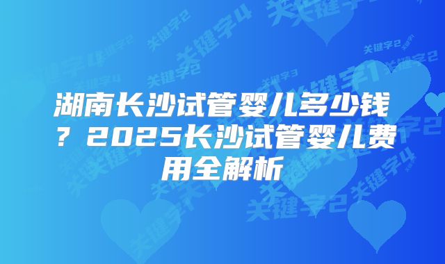 湖南长沙试管婴儿多少钱?2025长沙试管婴儿费用全解析