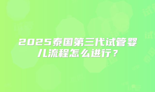 2025泰国第三代试管婴儿流程怎么进行？