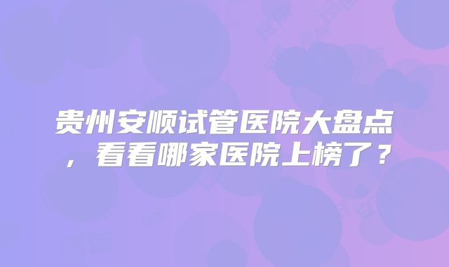 贵州安顺试管医院大盘点，看看哪家医院上榜了？