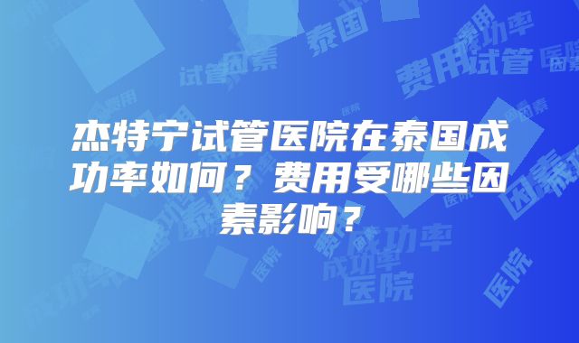 杰特宁试管医院在泰国成功率如何？费用受哪些因素影响？