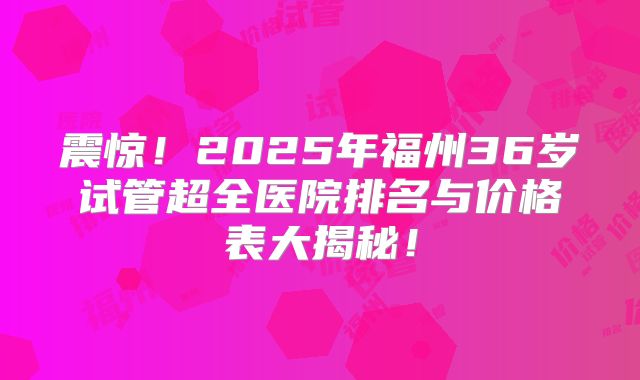 震惊！2025年福州36岁试管超全医院排名与价格表大揭秘！