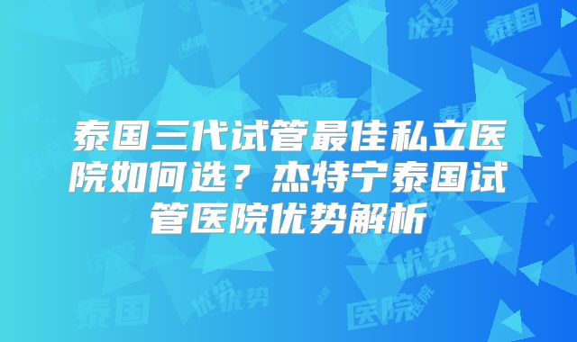 泰国三代试管最佳私立医院如何选?杰特宁泰国试管医院优势解析