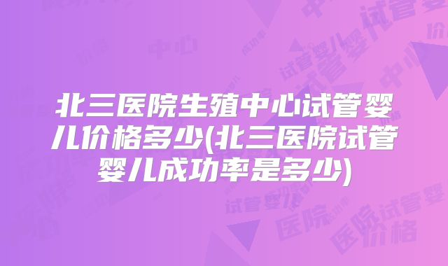 北三医院生殖中心试管婴儿价格多少(北三医院试管婴儿成功率是多少)