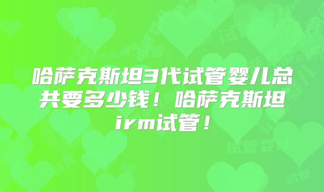 哈萨克斯坦3代试管婴儿总共要多少钱！哈萨克斯坦irm试管！