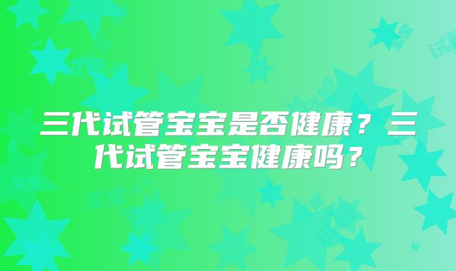 三代试管宝宝是否健康？三代试管宝宝健康吗？