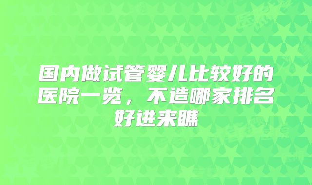 国内做试管婴儿比较好的医院一览，不造哪家排名好进来瞧
