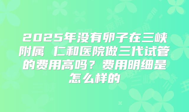 2025年没有卵子在三峡附属 仁和医院做三代试管的费用高吗？费用明细是怎么样的